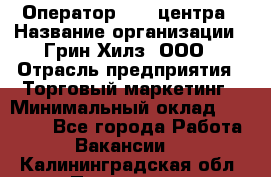 Оператор Call-центра › Название организации ­ Грин Хилз, ООО › Отрасль предприятия ­ Торговый маркетинг › Минимальный оклад ­ 30 000 - Все города Работа » Вакансии   . Калининградская обл.,Приморск г.